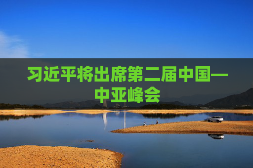 习近平将出席第二届中国—中亚峰会