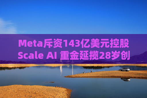 Meta斥资143亿美元控股Scale AI 重金延揽28岁创始人掌舵AI超级计划