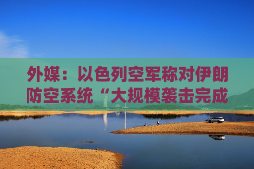 外媒：以色列空军称对伊朗防空系统“大规模袭击完成”
