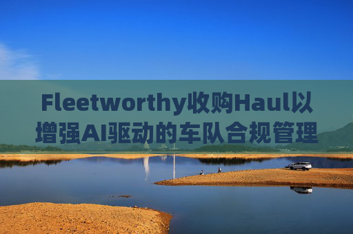 Fleetworthy收购Haul以增强AI驱动的车队合规管理