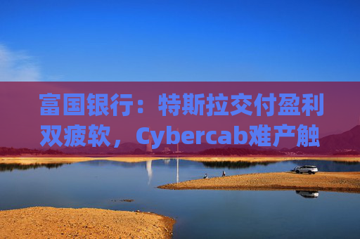 富国银行：特斯拉交付盈利双疲软，Cybercab难产触发目标价腰斩至130美元