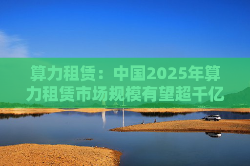 算力租赁：中国2025年算力租赁市场规模有望超千亿
