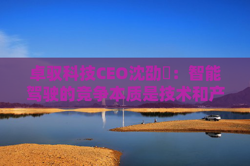 卓驭科技CEO沈劭劼:智能驾驶的竞争本质是技术和产品力的竞争