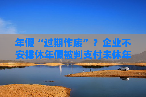 年假“过期作废”？企业不安排休年假被判支付未休年假工资