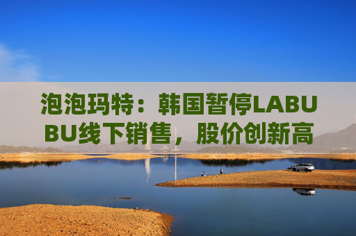 泡泡玛特：韩国暂停LABUBU线下销售，股价创新高