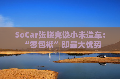 SoCar张晓亮谈小米造车：“零包袱”即最大优势