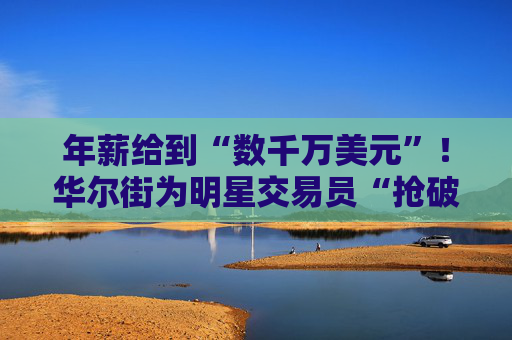 年薪给到“数千万美元”！华尔街为明星交易员“抢破头”