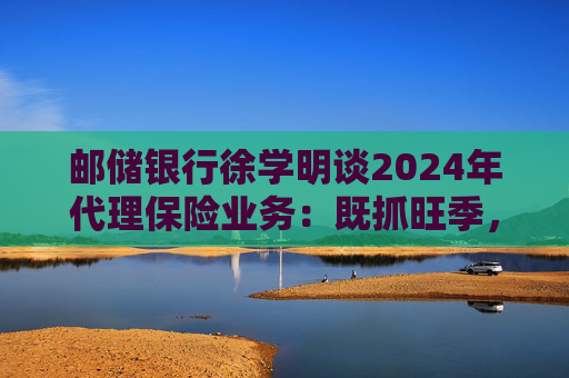 邮储银行徐学明谈2024年代理保险业务：既抓旺季，也抓全年持盈和业务转型，效果已经初步显现