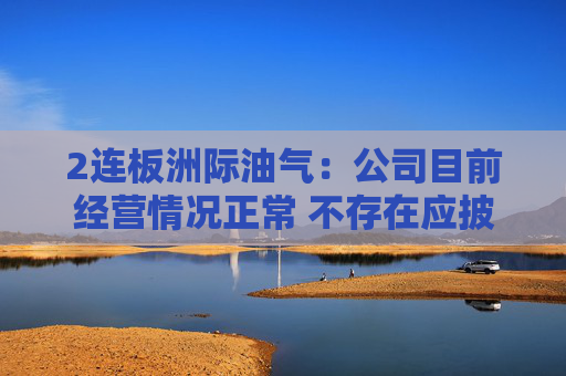 2连板洲际油气：公司目前经营情况正常 不存在应披露而未披露的重大事项