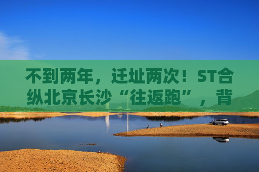 不到两年，迁址两次！ST合纵北京长沙“往返跑”，背后暴露诸多问题！  第1张