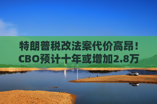 特朗普税改法案代价高昂!CBO预计十年或增加2.8万亿联邦债务