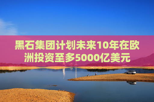 黑石集团计划未来10年在欧洲投资至多5000亿美元