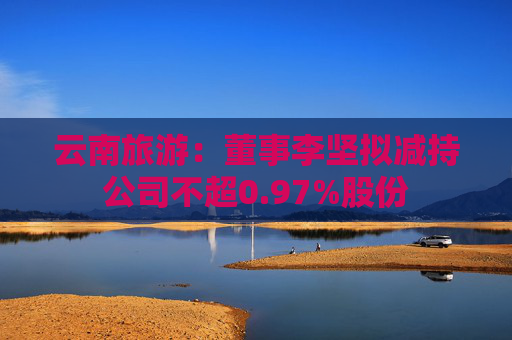 云南旅游：董事李坚拟减持公司不超0.97%股份  第1张