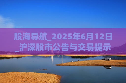 股海导航_2025年6月12日_沪深股市公告与交易提示