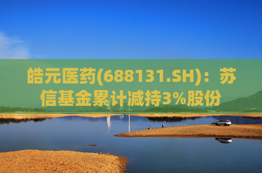 皓元医药(688131.SH)：苏信基金累计减持3%股份