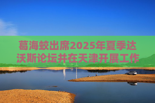 葛海蛟出席2025年夏季达沃斯论坛并在天津开展工作调研