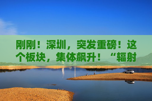 刚刚！深圳，突发重磅！这个板块，集体飙升！“辐射效应”也在酝酿  第1张