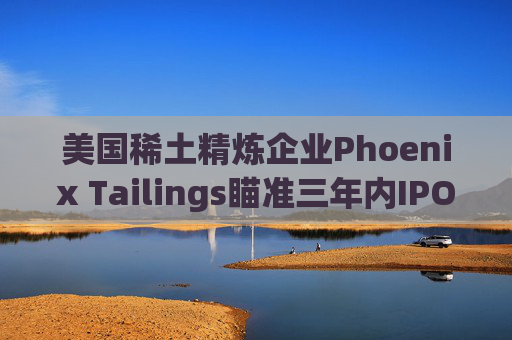 美国稀土精炼企业Phoenix Tailings瞄准三年内IPO 第1张 美国稀土精炼企业Phoenix Tailings瞄准三年内IPO 第1张