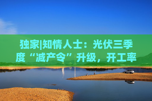 独家|知情人士：光伏三季度“减产令”升级，开工率环降10%、低价销售将审计核查