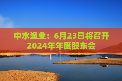 中水渔业：6月23日将召开2024年年度股东会