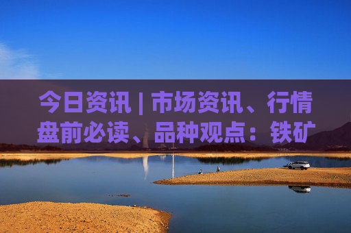 今日资讯 | 市场资讯、行情盘前必读、品种观点：铁矿、玻璃、硅铁锰硅