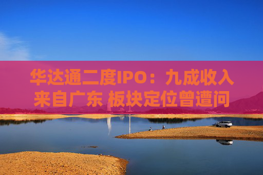 华达通二度IPO：九成收入来自广东 板块定位曾遭问询