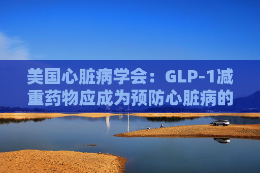 美国心脏病学会：GLP-1减重药物应成为预防心脏病的第一步