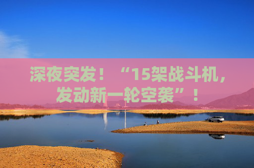 深夜突发!“15架战斗机,发动新一轮空袭”!