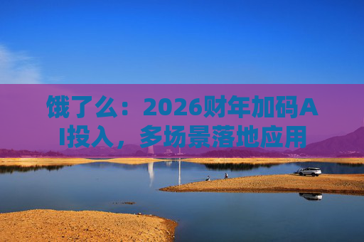饿了么：2026财年加码AI投入，多场景落地应用