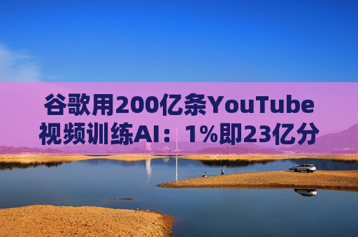 谷歌用200亿条YouTube视频训练AI：1%即23亿分钟 数据量超竞品40倍引版权争议