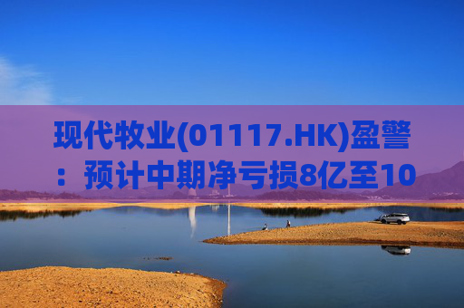 现代牧业(01117.HK)盈警：预计中期净亏损8亿至10亿元