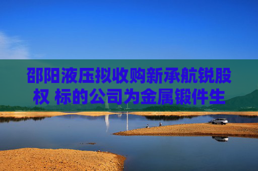 邵阳液压拟收购新承航锐股权 标的公司为金属锻件生产商，曾接受上市辅导  第1张