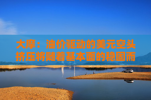 大摩：油价驱动的美元空头挤压将随着基本面的稳固而消退