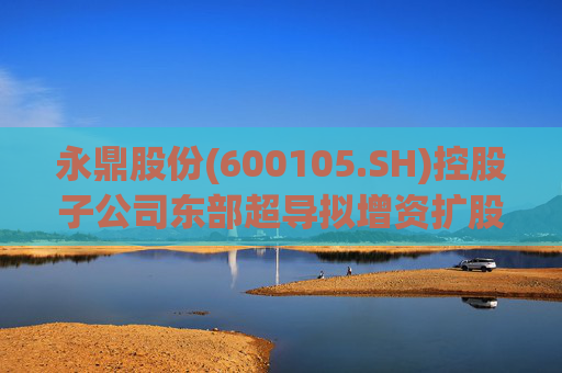 永鼎股份(600105.SH)控股子公司东部超导拟增资扩股并引入外部投资者