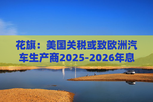 花旗：美国关税或致欧洲汽车生产商2025-2026年息税前利润下降16%