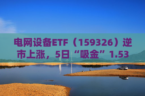 电网设备ETF（159326）逆市上涨，5日“吸金”1.53亿元，规模再创新高  第1张