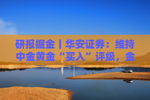 研报掘金丨华安证券:维持中金黄金“买入”评级,金铜齐增业绩释放,新增项目推进