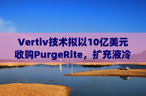 Vertiv技术拟以10亿美元收购PurgeRite,扩充液冷产品组合