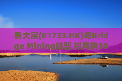易大宗(01733.HK)与Bridge Mining结盟 拟月销10万吨蒙古优质焦煤