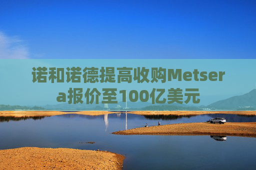 诺和诺德提高收购Metsera报价至100亿美元