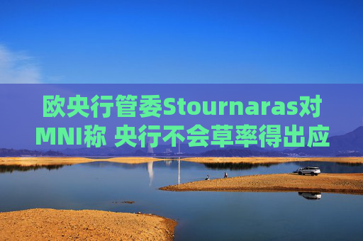 欧央行管委Stournaras对MNI称 央行不会草率得出应在下次会议降息结论  第1张