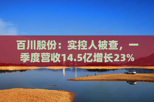 百川股份：实控人被查，一季度营收14.5亿增长23%  第1张
