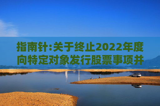 指南针:关于终止2022年度向特定对象发行股票事项并撤回申请文件的公告