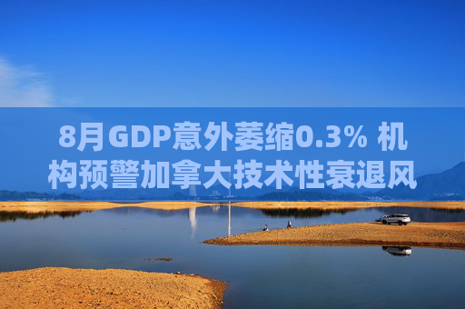 8月GDP意外萎缩0.3% 机构预警加拿大技术性衰退风险升温