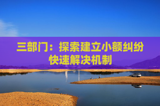 三部门：探索建立小额纠纷快速解决机制  第1张