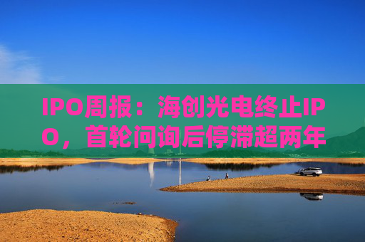 IPO周报：海创光电终止IPO，首轮问询后停滞超两年