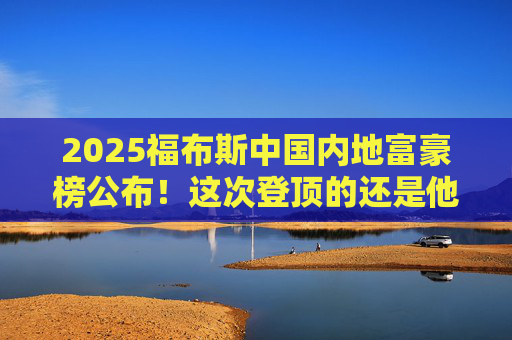 2025福布斯中国内地富豪榜公布！这次登顶的还是他