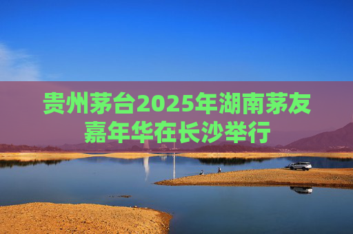 贵州茅台2025年湖南茅友嘉年华在长沙举行