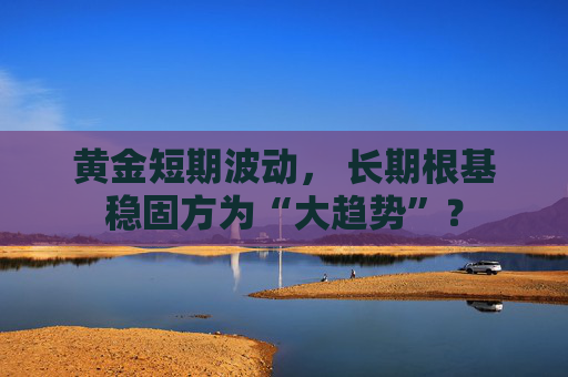 黄金短期波动， 长期根基稳固方为“大趋势”？