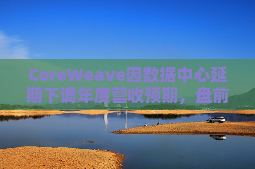 CoreWeave因数据中心延期下调年度营收预期,盘前跌近9%